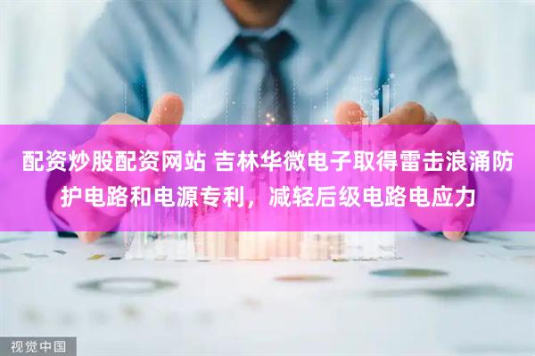 配资炒股配资网站 吉林华微电子取得雷击浪涌防护电路和电源专利，减轻后级电路电应力
