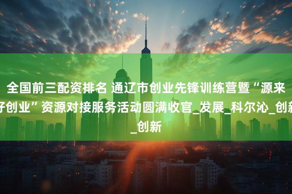 全国前三配资排名 通辽市创业先锋训练营暨“源来好创业”资源对接服务活动圆满收官_发展_科尔沁_创新