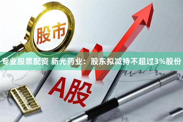 专业股票配资 新光药业：股东拟减持不超过3%股份