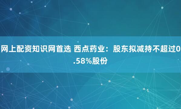 网上配资知识网首选 西点药业：股东拟减持不超过0.58%股份