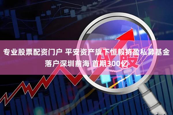 专业股票配资门户 平安资产旗下恒毅持盈私募基金落户深圳前海 首期300亿