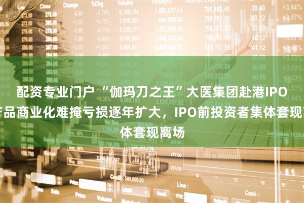 配资专业门户 “伽玛刀之王”大医集团赴港IPO：产品商业化难掩亏损逐年扩大，IPO前投资者集体套现离场