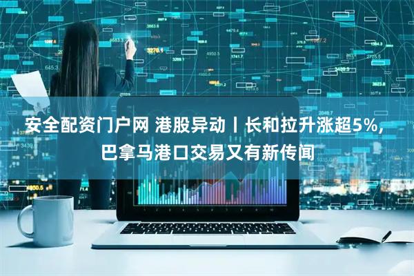 安全配资门户网 港股异动丨长和拉升涨超5%, 巴拿马港口交易又有新传闻