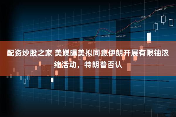 配资炒股之家 美媒曝美拟同意伊朗开展有限铀浓缩活动，特朗普否认