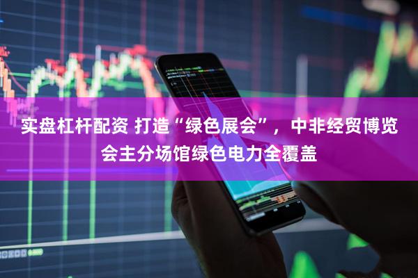 实盘杠杆配资 打造“绿色展会”，中非经贸博览会主分场馆绿色电力全覆盖