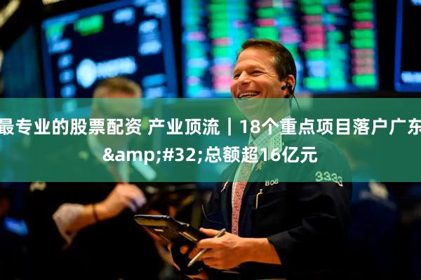 最专业的股票配资 产业顶流｜18个重点项目落户广东&#32;总额超16亿元