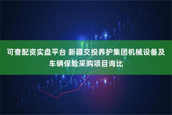 可查配资实盘平台 新疆交投养护集团机械设备及车辆保险采购项目询比