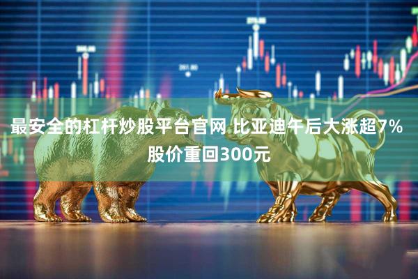 最安全的杠杆炒股平台官网 比亚迪午后大涨超7% 股价重回300元