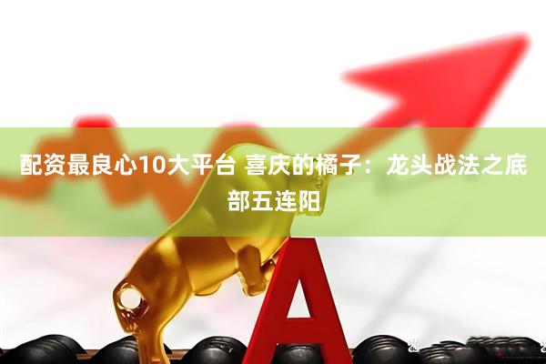 配资最良心10大平台 喜庆的橘子：龙头战法之底部五连阳