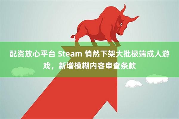 配资放心平台 Steam 悄然下架大批极端成人游戏，新增模糊内容审查条款