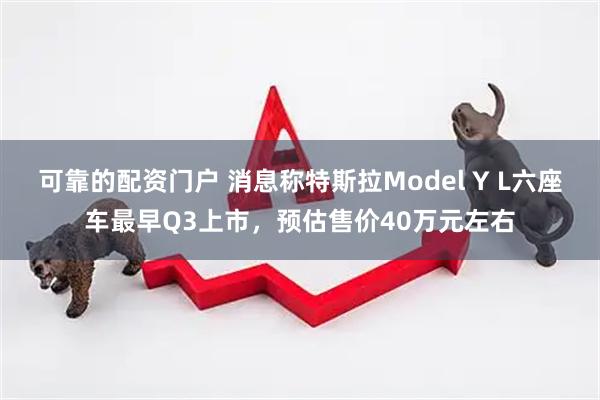 可靠的配资门户 消息称特斯拉Model Y L六座车最早Q3上市，预估售价40万元左右