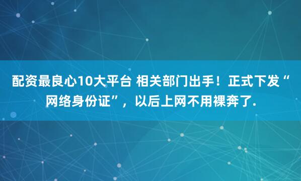 配资最良心10大平台 相关部门出手！正式下发“网络身份证”，以后上网不用裸奔了.