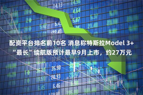 配资平台排名前10名 消息称特斯拉Model 3+“最长”续航版预计最早9月上市，约27万元