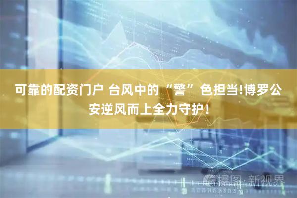 可靠的配资门户 台风中的 “警” 色担当!博罗公安逆风而上全力守护！