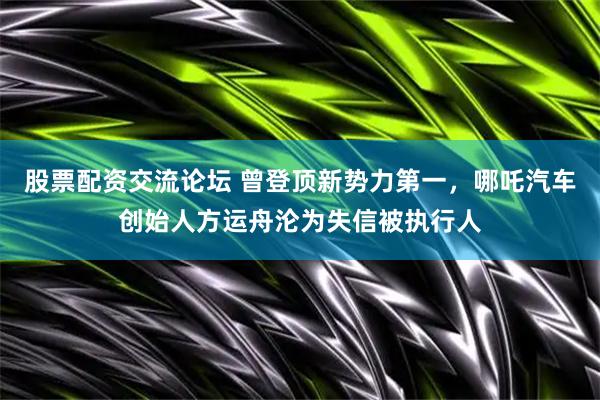 股票配资交流论坛 曾登顶新势力第一，哪吒汽车创始人方运舟沦为失信被执行人