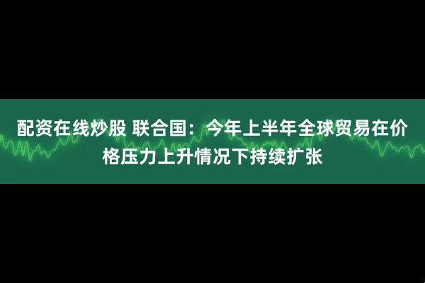 配资在线炒股 联合国：今年上半年全球贸易在价格压力上升情况下持续扩张