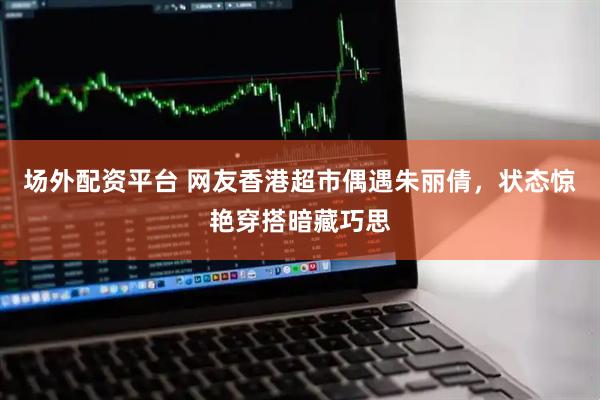 场外配资平台 网友香港超市偶遇朱丽倩，状态惊艳穿搭暗藏巧思
