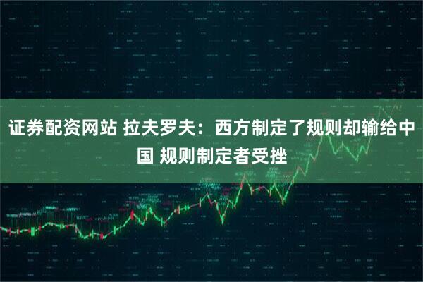 证券配资网站 拉夫罗夫：西方制定了规则却输给中国 规则制定者受挫